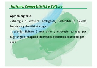 Turismo, Competitività e Cultura
Agenda digitale
- Strategia di crescita intelligente, sostenibile e solidale
basata su 5 obiettivi strategici
- L’agenda digitale è una delle 7 strategie europee per
raggiungere i traguardi di crescita economica sostenibili per il
2020
 
