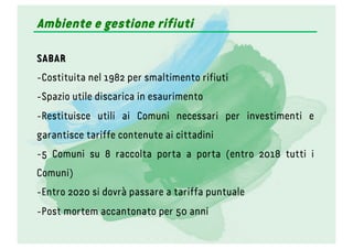 Ambiente e gestione rifiuti
SABAR
- Costituita nel 1982 per smaltimento rifiuti
- Spazio utile discarica in esaurimento
- Restituisce utili ai Comuni necessari per investimenti e
garantisce tariffe contenute ai cittadini
- 5 Comuni su 8 raccolta porta a porta (entro 2018 tutti i
Comuni)
- Entro 2020 si dovrà passare a tariffa puntuale
- Post mortem accantonato per 50 anni
 