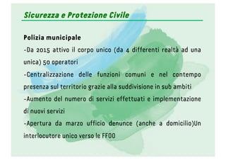 Sicurezza e Protezione Civile
Polizia municipale
- Da 2015 attivo il corpo unico (da 4 differenti realtà ad una
unica) 50 operatori
- Centralizzazione delle funzioni comuni e nel contempo
presenza sul territorio grazie alla suddivisione in sub ambiti
- Aumento del numero di servizi effettuati e implementazione
di nuovi servizi
- Apertura da marzo ufficio denunce (anche a domicilio)Un
interlocutore unico verso le FFOO
 