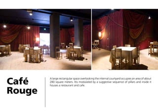 Café
Rouge

A large rectangular space overlooking the internal courtyard occupies an area of about
280 square meters. Itis modulated by a suggestive sequence of pillars and inside it
houses a restaurant and cafe.

 