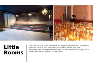 Little
Rooms

Two small and cozy rooms, symmetrical and lateral with respect to the Great Theatre,
open at + 1.80 (che unita’ di misura?) in connection with the High Foyer.
Both rooms have a windowed wall that overlooks the courtyard and occupy a space,
respectively, of about 50 and 70 square meters.

 