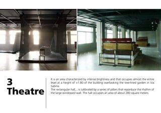 3
Theatre

It is an area characterized by intense brightness and that occupies almost the entire
level at a height of +1.80 of the building overlooking the tree-lined garden in Via
Sabina.
The rectangular hall, , is calibrated by a series of pillars that reporduce the rhythm of
the large windowed wall. The hall occupies an area of about 280 square meters.

 