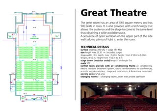 Great Theatre
The great room has an area of 540 square meters and has
500 seats in rows. It is also provided with a technology that
allows the audience and the stage to come to the same level
thus obtaining a wide available space.
A sequence of open windows on the upper part of the side
walls allows plenty of light to enter the room.
TECHNICAL DETAILS

surface seatings 396 MQ + Stage 149 MQ
size length max 27.31 m ( included stage)
stage width 16m, depth max 11.60m height from 6.59m to 6.38m
lenght 24.50 m, height from 7.50 m to 3 m
stage down (modular units) lenght 15m height 7m
seats 500
control room provide with air conditioning Plants air conditioning,
electric window treatment system, sound reinforcement for conferences,
acoustic wooden winders, stage and proscenium, 4 Americane motorized
electric power 250 amp
changing rooms 11 changing rooms ,seven with private bathroom

 