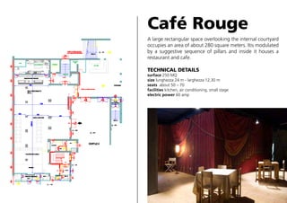 Café Rouge
A large rectangular space overlooking the internal courtyard
occupies an area of about 280 square meters. Itis modulated
by a suggestive sequence of pillars and inside it houses a
restaurant and cafe.
TECHNICAL DETAILS

surface 250 MQ
size lunghezza 24 m - larghezza 12,30 m
seats about 50 – 70
facilities kitchen, air conditioning, small stage
electric power 60 amp

 