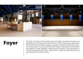 Foyer

The Foyer is the heart of the complex, open to the light and space of reception and
distribution to all the places and activities of the Theatre. Place where Largo Franco
Parenti and Via Pier Lombardo converge, it occupies an area of over 400 square meters.
It is an open space in continuity with the Great Theatre, multifunctional and therefore
also usable as a stage, workplace, meeting and dining options. The wood planks on
the floor repurpose the continuous stage, and the graticce a soffitto allow to set up
scenic designs and theatrical scenes.

 