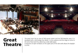 Great
Theatre

The great room has an area of 540 square meters and has 500 bleacher seats. It is
equipped with a technology that allows to the audience and the stage to come to
the same floor lavel thus obtaning a wide sable space.
A sequence of open windows on the upper part of the side walls allows the daylight
to enter.

 