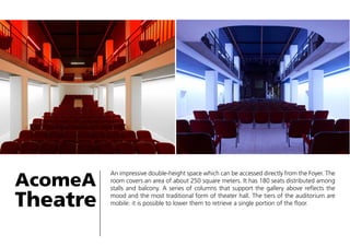AcomeA

Theatre

An impressive double-height space which can be accessed directly from the Foyer. The
room covers an area of about 250 square meters. It has 180 seats distributed among
stalls and balcony. A series of columns that support the gallery above reflects the
mood and the most traditional form of theater hall. The tiers of the auditorium are
mobile: it is possible to lower them to retrieve a single portion of the floor.

 