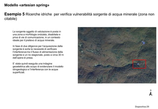 Diapositiva 29
Modello «artesian spring»
Esempio 5 Ricerche idriche per verifica vulnerabilità sorgente di acqua minerale (zona non
citabile)

La sorgente oggetto di valutazione è posta in
una zona a morfologia ondulata, disabitata e
priva di vie di comunicazione, in un contesto
ideale per il prelievo di acqua minerale.
In fase di due diligence per l’acquisizione della
sorgente è sorta la necessità di verificare
l’interferenza tra il flusso di alimentazione della
sorgente e un rio stagionale, posto a circa 30 m
dall’opera di presa.
E’ stata quindi eseguita una indagine
geoelettrica allo scopo di evidenziare il modello
idrogeologico e l’interferenza con le acque
superficiali.
 