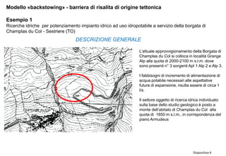 Diapositiva 4
Modello «backstowing» - barriera di risalita di origine tettonica
Esempio 1
Ricerche idriche per potenziamento impianto idrico ad uso idropotabile a servizio della borgata di
Champlas du Col - Sestriere (TO)
L’attuale approvvigionamento della Borgata di
Champlas du Col si colloca in località Grange
Alp alla quota di 2000-2100 m s.l.m. dove
sono presenti n° 3 sorgenti Apl 1 Alp 2 e Alp 3.
I fabbisogni di incremento di alimentazione di
acqua potabile necessari alle aspettative
future di espansione, risulta essere di circa 1
l/s.
Il settore oggetto di ricerca idrica individuato
sulla base dello studio geologico è posto a
monte dell’abitato di Champlas du Col alla
quota di 1850 m s.l.m., in corrispondenza del
piano Armudeus
DESCRIZIONE GENERALE
 