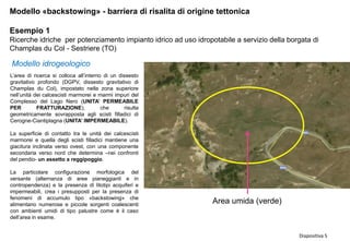 Diapositiva 5
Modello «backstowing» - barriera di risalita di origine tettonica
Esempio 1
Ricerche idriche per potenziamento impianto idrico ad uso idropotabile a servizio della borgata di
Champlas du Col - Sestriere (TO)
L’area di ricerca si colloca all’interno di un dissesto
gravitativo profondo (DGPV, dissesto gravitativo di
Champlas du Col), impostato nella zona superiore
nell’unità dei calcescisti marmorei e marmi impuri del
Complesso del Lago Nero (UNITA’ PERMEABILE
PER FRATTURAZIONE), che risulta
geometricamente sovrapposta agli scisti filladici di
Cerogne-Ciantiplagna (UNITA’ IMPERMEABILE).
La superficie di contatto tra le unità dei calcescisti
marmorei e quella degli scisti filladici mantiene una
giacitura inclinata verso ovest, con una componente
secondaria verso nord che determina –nei confronti
del pendio- un assetto a reggipoggio.
La particolare configurazione morfologica del
versante (alternanza di aree pianeggianti e in
contropendenza) e la presenza di litotipi acquiferi e
impermeabili, crea i presupposti per la presenza di
fenomeni di accumulo tipo «backstowing» che
alimentano numerose e piccole sorgenti coalescenti
con ambienti umidi di tipo palustre come è il caso
dell’area in esame.
Modello idrogeologico
Area umida (verde)
 