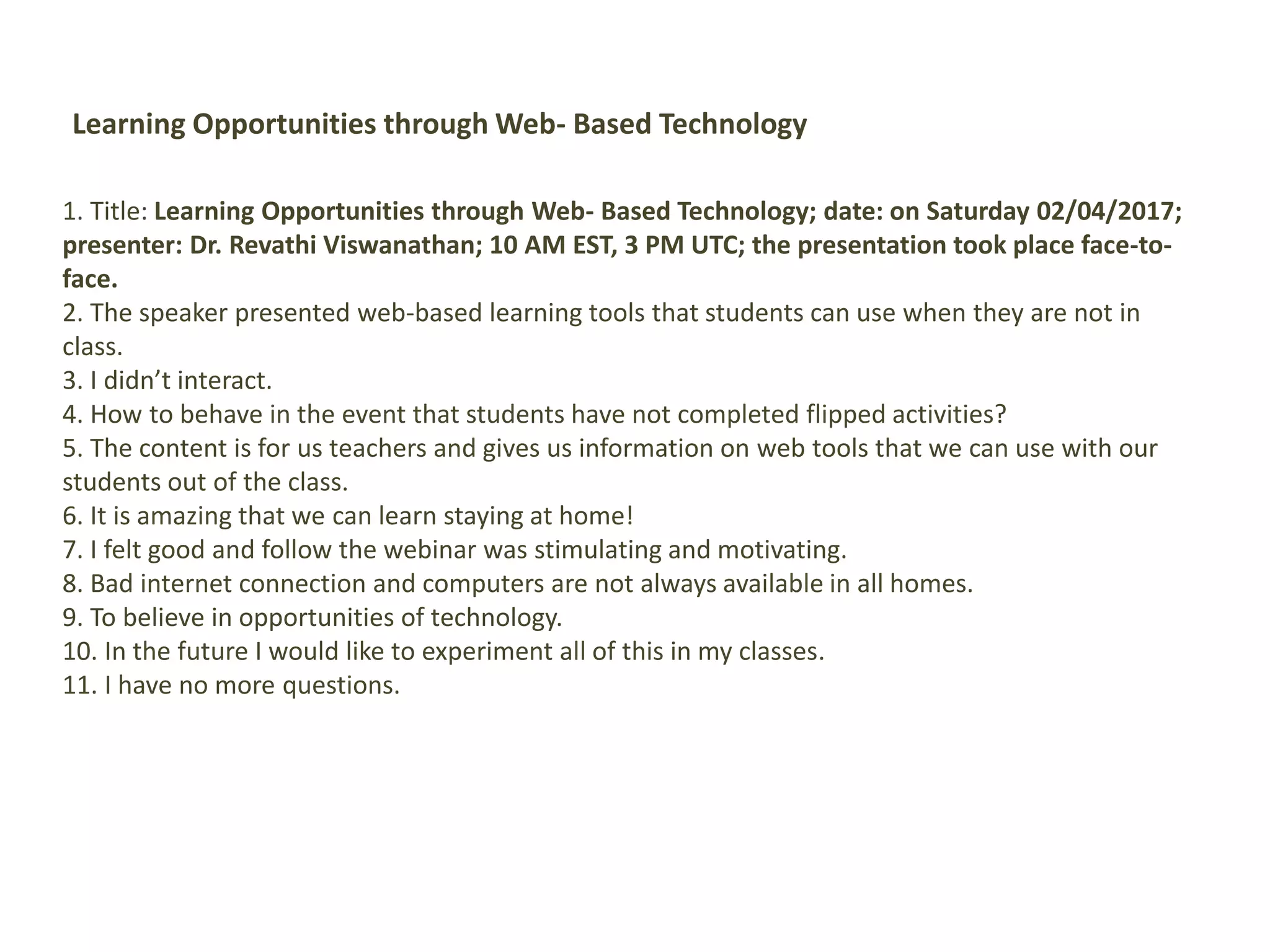 Learning Opportunities through Web- Based Technology
1. Title: Learning Opportunities through Web- Based Technology; date: on Saturday 02/04/2017;
presenter: Dr. Revathi Viswanathan; 10 AM EST, 3 PM UTC; the presentation took place face-to-
face.
2. The speaker presented web-based learning tools that students can use when they are not in
class.
3. I didn’t interact.
4. How to behave in the event that students have not completed flipped activities?
5. The content is for us teachers and gives us information on web tools that we can use with our
students out of the class.
6. It is amazing that we can learn staying at home!
7. I felt good and follow the webinar was stimulating and motivating.
8. Bad internet connection and computers are not always available in all homes.
9. To believe in opportunities of technology.
10. In the future I would like to experiment all of this in my classes.
11. I have no more questions.
 