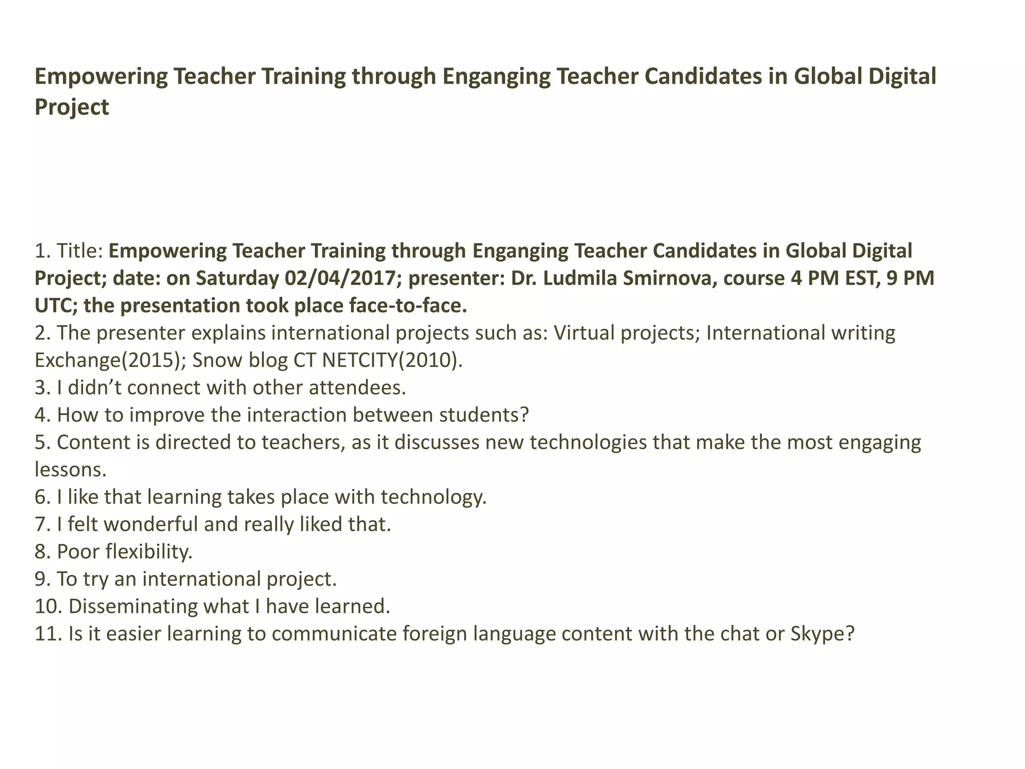 Empowering Teacher Training through Enganging Teacher Candidates in Global Digital
Project
1. Title: Empowering Teacher Training through Enganging Teacher Candidates in Global Digital
Project; date: on Saturday 02/04/2017; presenter: Dr. Ludmila Smirnova, course 4 PM EST, 9 PM
UTC; the presentation took place face-to-face.
2. The presenter explains international projects such as: Virtual projects; International writing
Exchange(2015); Snow blog CT NETCITY(2010).
3. I didn’t connect with other attendees.
4. How to improve the interaction between students?
5. Content is directed to teachers, as it discusses new technologies that make the most engaging
lessons.
6. I like that learning takes place with technology.
7. I felt wonderful and really liked that.
8. Poor flexibility.
9. To try an international project.
10. Disseminating what I have learned.
11. Is it easier learning to communicate foreign language content with the chat or Skype?
 