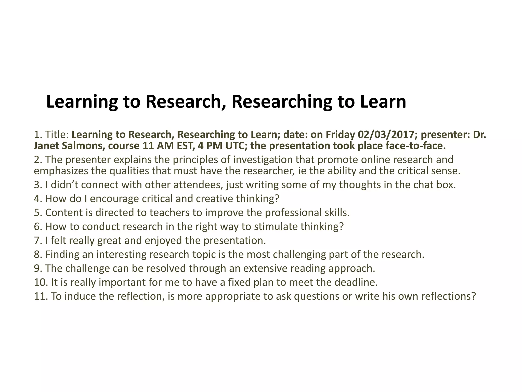 Learning to Research, Researching to Learn
1. Title: Learning to Research, Researching to Learn; date: on Friday 02/03/2017; presenter: Dr.
Janet Salmons, course 11 AM EST, 4 PM UTC; the presentation took place face-to-face.
2. The presenter explains the principles of investigation that promote online research and
emphasizes the qualities that must have the researcher, ie the ability and the critical sense.
3. I didn’t connect with other attendees, just writing some of my thoughts in the chat box.
4. How do I encourage critical and creative thinking?
5. Content is directed to teachers to improve the professional skills.
6. How to conduct research in the right way to stimulate thinking?
7. I felt really great and enjoyed the presentation.
8. Finding an interesting research topic is the most challenging part of the research.
9. The challenge can be resolved through an extensive reading approach.
10. It is really important for me to have a fixed plan to meet the deadline.
11. To induce the reflection, is more appropriate to ask questions or write his own reflections?
 