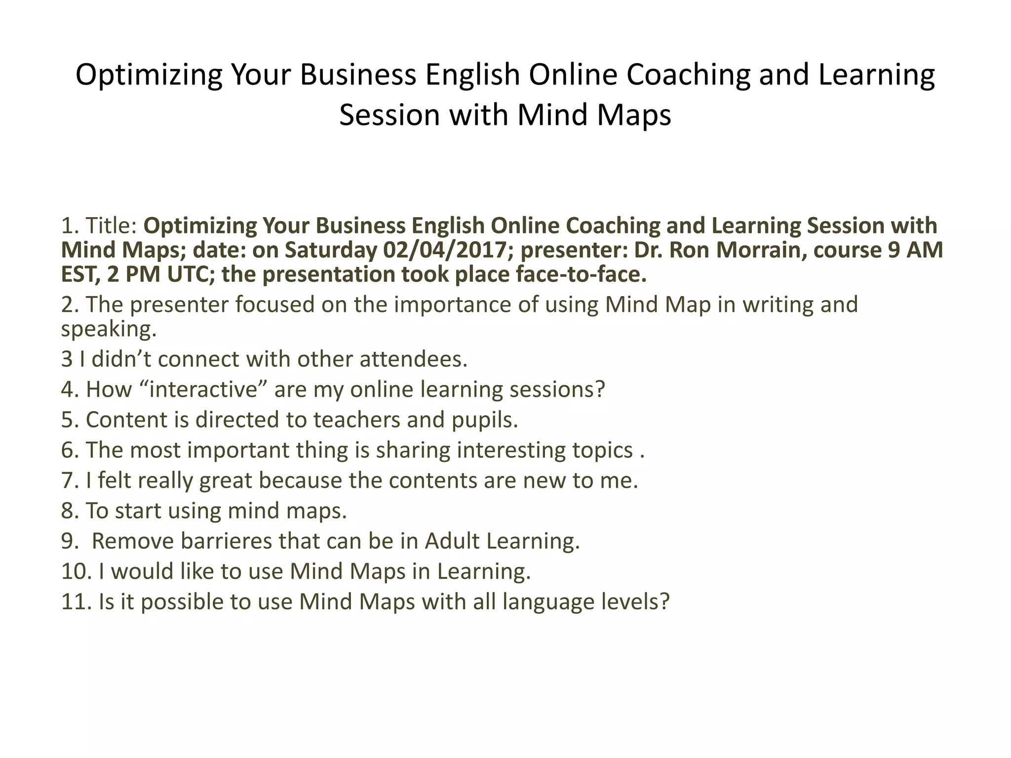 Optimizing Your Business English Online Coaching and Learning
Session with Mind Maps
1. Title: Optimizing Your Business English Online Coaching and Learning Session with
Mind Maps; date: on Saturday 02/04/2017; presenter: Dr. Ron Morrain, course 9 AM
EST, 2 PM UTC; the presentation took place face-to-face.
2. The presenter focused on the importance of using Mind Map in writing and
speaking.
3 I didn’t connect with other attendees.
4. How “interactive” are my online learning sessions?
5. Content is directed to teachers and pupils.
6. The most important thing is sharing interesting topics .
7. I felt really great because the contents are new to me.
8. To start using mind maps.
9. Remove barrieres that can be in Adult Learning.
10. I would like to use Mind Maps in Learning.
11. Is it possible to use Mind Maps with all language levels?
 