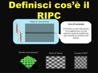 Definisci cos’è il RIPC Area di sormonto Il beneficio avviene sulle passate in sovrapposizione. La cosa migliore è quella di scegliere per ogni materiale la risoluzione più indicata. Image of 1 pass printing Pattern di stampa Modello di mascheratura Esempio di DOT 
