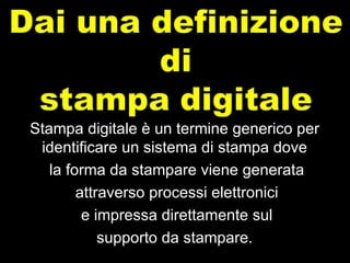 Stampa digitale è un termine generico per identificare un sistema di stampa dove la forma da stampare viene generata attraverso processi elettronici e impressa direttamente sul supporto da stampare. 