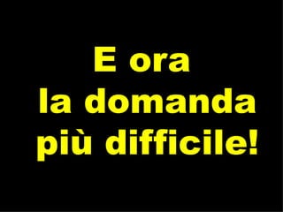 E ora  la domanda  più difficile! 