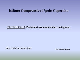 Istituto Comprensivo 1°polo-Copertino
TECNOLOGIA:Proiezioni assonometriche e ortogonali
Prof.ssa:Lucia Nestola
CLASSI: 3°A/B/C/D A.S.2015/2016
 