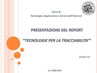 Corso di
   Tecnologie, Applicazioni e Servizi dell’Internet




   PRESENTAZIONE DEL REPORT

“TECNOLOGIE PER LA TRACCIABILITA’”


                                                di Chen Lie




                   A.A. 2009-2010
 