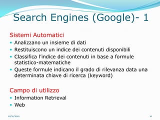Search Engines (Google)- 1
 Sistemi Automatici
  Analizzano un insieme di dati
  Restituiscono un indice dei contenuti disponibili
  Classifica l’indice dei contenuti in base a formule
   statistico-matematiche
  Queste formule indicano il grado di rilevanza data una
   determinata chiave di ricerca (keyword)


 Campo di utilizzo
  Information Retrieval
  Web

02/11/2010                                                  10
 