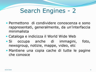 Search Engines - 2
  Permettono di condividere conoscenza e sono
   rappresentati, generalmente, da un’interfaccia
   minimalista
  Cataloga e indicizza il World Wide Web
  Si   occupa    anche     di   immagini,  foto,
   newsgroup, notizie, mappe, video, etc
  Mantiene una copia cache di tutte le pagine
   che conosce



02/11/2010                                       11
 