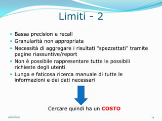 Limiti - 2
  Bassa precision e recall
  Granularità non appropriata
  Necessità di aggregare i risultati “spezzettati” tramite
   pagine riassuntive/report
  Non è possibile rappresentare tutte le possibili
   richieste degli utenti
  Lunga e faticosa ricerca manuale di tutte le
   informazioni e dei dati necessari




                 Cercare quindi ha un COSTO
02/11/2010                                                    14
 