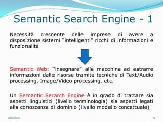 Semantic Search Engine - 1
 Necessità crescente delle imprese di avere a
 disposizione sistemi “intelligenti” ricchi di informazioni e
 funzionalità



 Semantic Web: “insegnare” alle macchine ad estrarre
 informazioni dalle risorse tramite tecniche di Text/Audio
 processing, Image/Video processing, etc.

 Un Semantic Serarch Engine è in grado di trattare sia
 aspetti linguistici (livello terminologia) sia aspetti legati
 alla conoscenza di dominio (livello modello concettuale)

02/11/2010                                                   15
 