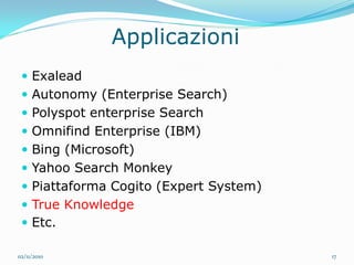 Applicazioni
  Exalead
  Autonomy (Enterprise Search)
  Polyspot enterprise Search
  Omnifind Enterprise (IBM)
  Bing (Microsoft)
  Yahoo Search Monkey
  Piattaforma Cogito (Expert System)
  True Knowledge
  Etc.

02/11/2010                              17
 