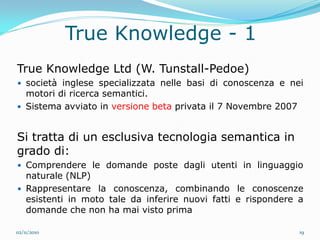 True Knowledge - 1
True Knowledge Ltd (W. Tunstall-Pedoe)
 società inglese specializzata nelle basi di conoscenza e nei
  motori di ricerca semantici.
 Sistema avviato in versione beta privata il 7 Novembre 2007



Si tratta di un esclusiva tecnologia semantica in
grado di:
 Comprendere le domande poste dagli utenti in linguaggio
  naturale (NLP)
 Rappresentare la conoscenza, combinando le conoscenze
  esistenti in moto tale da inferire nuovi fatti e rispondere a
  domande che non ha mai visto prima

02/11/2010                                                      19
 