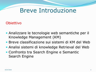 Breve Introduzione
 Obiettivo

  Analizzare le tecnologie web semantiche per il
   Knowledge Management (KM)
  Breve classificazione sui sistemi di KM del Web
  Analisi sistemi di knowledge Retrieval del Web
  Confronto tra Search Engine e Semantic
   Search Engine


02/11/2010                                           2
 