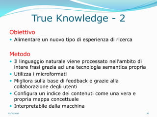 True Knowledge - 2
 Obiettivo
  Alimentare un nuovo tipo di esperienza di ricerca


 Metodo
  Il linguaggio naturale viene processato nell’ambito di
     intere frasi grazia ad una tecnologia semantica propria
    Utilizza i microformati
    Migliora sulla base di feedback e grazie alla
     collaborazione degli utenti
    Configura un indice dei contenuti come una vera e
     propria mappa concettuale
    Interpretabile dalla macchina
02/11/2010                                                     20
 