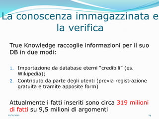 La conoscenza immagazzinata e
          la verifica
  True Knowledge raccoglie informazioni per il suo
  DB in due modi:

  1. Importazione da database eterni “credibili” (es.
     Wikipedia);
  2. Contributo da parte degli utenti (previa registrazione
     gratuita e tramite apposite form)


  Attualmente i fatti inseriti sono circa 319 milioni
  di fatti su 9,5 milioni di argomenti
 02/11/2010                                                   24
 