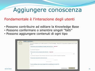 Aggiungere conoscenza
Fondamentale è l’interazione degli utenti

• Possono contribuire ad editare la Knowledge Base
• Possono confermare o smentire singoli “fatti”
• Possono aggiungere contenuti di ogni tipo




02/11/2010                                           25
 