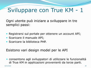 Sviluppare con True KM - 1
  Ogni utente può iniziare a sviluppare in tre
  semplici passi:

   Registrarsi sul portale per ottenere un account API;
   Scaricare il manuale API;
   Scaricare la biblioteca PHP.


  Esistono vari design model per le API

   consentono agli sviluppatori di utilizzare le funzionalità
      di True KM in applicazioni provenienti da terze parti.
02/11/2010                                                     26
 