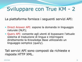 Sviluppare con True KM - 2
 La piattaforma fornisce i seguenti servizi API:

  Direct Answer API: espone la domanda in linguaggio
   naturale (NLP);
  Query API: consente agli utenti di bypassare l’attuale
   sistema di traduzione di lingua e interrogare
   direttamente la Knowledge Base utilizzando un
   linguaggio semplice (query).


 Tali servizi API sono composti da richieste e
 risposte HTTP XML.
02/11/2010                                                  27
 