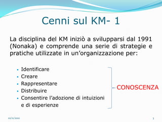 Cenni sul KM- 1
 La disciplina del KM iniziò a svilupparsi dal 1991
 (Nonaka) e comprende una serie di strategie e
 pratiche utilizzate in un’organizzazione per:

            Identificare
            Creare
            Rappresentare
                                                   CONOSCENZA
            Distribuire
            Consentire l’adozione di intuizioni
             e di esperienze

02/11/2010                                                 3
 