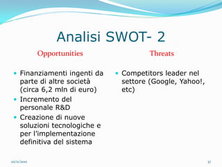 Analisi SWOT- 2
             Opportunities             Threats

  Finanziamenti ingenti da    Competitors leader nel
   parte di altre società      settore (Google, Yahoo!,
   (circa 6,2 mln di euro)     etc)
  Incremento del
   personale R&D
  Creazione di nuove
   soluzioni tecnologiche e
   per l’implementazione
   definitiva del sistema

02/11/2010                                                37
 