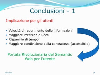 Conclusioni - 1
 Implicazione per gli utenti

  Velocità di reperimento delle informazioni
  Maggiore Precision e Recall
  Risparmio di tempo
  Maggiore condivisione della conoscenza (accessibile)



   Portata Rivoluzionaria del Semantic
            Web per l’utente


02/11/2010                                                38
 