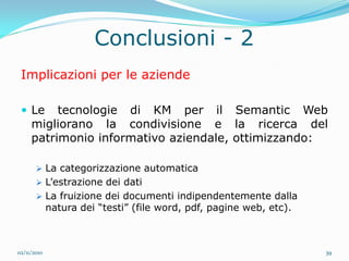 Conclusioni - 2
 Implicazioni per le aziende

  Le     tecnologie di KM per il Semantic Web
     migliorano la condivisione e la ricerca del
     patrimonio informativo aziendale, ottimizzando:

        La categorizzazione automatica
        L’estrazione dei dati
        La fruizione dei documenti indipendentemente dalla
             natura dei “testi” (file word, pdf, pagine web, etc).



02/11/2010                                                           39
 
