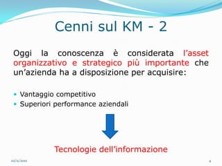 Cenni sul KM - 2
 Oggi la conoscenza è considerata l’asset
 organizzativo e strategico più importante che
 un’azienda ha a disposizione per acquisire:

  Vantaggio competitivo
  Superiori performance aziendali




             Tecnologie dell’informazione
02/11/2010                                       4
 