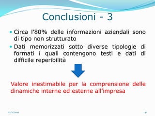 Conclusioni - 3
  Circa l’80% delle informazioni aziendali sono
   di tipo non strutturato
  Dati memorizzati sotto diverse tipologie di
   formati i quali contengono testi e dati di
   difficile reperibilità



  Valore inestimabile per la comprensione delle
  dinamiche interne ed esterne all’impresa


02/11/2010                                     40
 