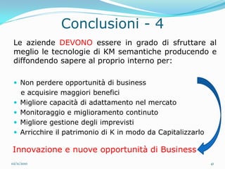 Conclusioni - 4
 Le aziende DEVONO essere in grado di sfruttare al
 meglio le tecnologie di KM semantiche producendo e
 diffondendo sapere al proprio interno per:

  Non perdere opportunità di business
     e acquisire maggiori benefici
    Migliore capacità di adattamento nel mercato
    Monitoraggio e miglioramento continuto
    Migliore gestione degli imprevisti
    Arricchire il patrimonio di K in modo da Capitalizzarlo

Innovazione e nuove opportunità di Business
02/11/2010                                                     41
 