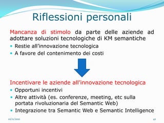 Riflessioni personali
 Mancanza di stimolo da parte delle aziende ad
 adottare soluzioni tecnologiche di KM semantiche
  Restie all’innovazione tecnologica
  A favore del contenimento dei costi




 Incentivare le aziende all’innovazione tecnologica
  Opportuni incentivi
  Altre attività (es. conferenze, meeting, etc sulla
   portata rivoluzionaria del Semantic Web)
  Integrazione tra Semantic Web e Semantic Intelligence
02/11/2010                                              42
 