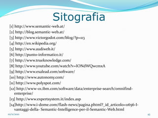 Sitografia
 [1] http://www.semantic-web.at/
 [2] http://blog.semantic-web.at/
 [3] http://www.victorgodot.com/blog/?p=113
 [4] http://en.wikipedia.org/
 [5] http://www.audiweb.it/
 [6] http://punto-informatico.it/
 [7] http://www.trueknowledge.com/
 [8] http://www.youtube.com/watch?v=IONdWQwcmxA
 [9] http://www.exalead.com/software/
 [10] http://www.autonomy.com/
 [11] http://www.polyspot.com/
 [12] http://www-01.ibm.com/software/data/enterprise-search/omnifind-
     enterprise/
 [13] http://www.expertsystem.it/index.asp
 [14]http://www.i-dome.com/flash-news/pagina.phtml?_id_articolo=11656-I-
     vantaggi-della- Semantic-Intelligence-per-il-Semantic-Web.html
02/11/2010                                                                 43
 