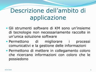 Descrizione dell’ambito di
             applicazione
  Gli strumenti software di KM sono un’insieme
   di tecnologie non necessariamente raccolte in
   un’unica soluzione software
  Permettono     di    migliorare     i  processi
   comunicativi e la gestione delle informazioni
  Permettono di mettere in collegamento coloro
   che ricercano informazioni con coloro che le
   possiedono

02/11/2010                                           5
 