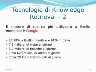 Tecnologie di Knowledge
                   Retrieval - 2
 Il motore di ricerca più utilizzato a livello
 mondiale è Google:

  85,78% a livello mondiale e 91% in Italia
  7,2 miliardi di visite al giorno
  3,9 miliardi di ricerche al giorno
  Circa 620 milioni di utenti al giorno
  Circa 20 PB di traffico dati al giorno



02/11/2010                                       8
 