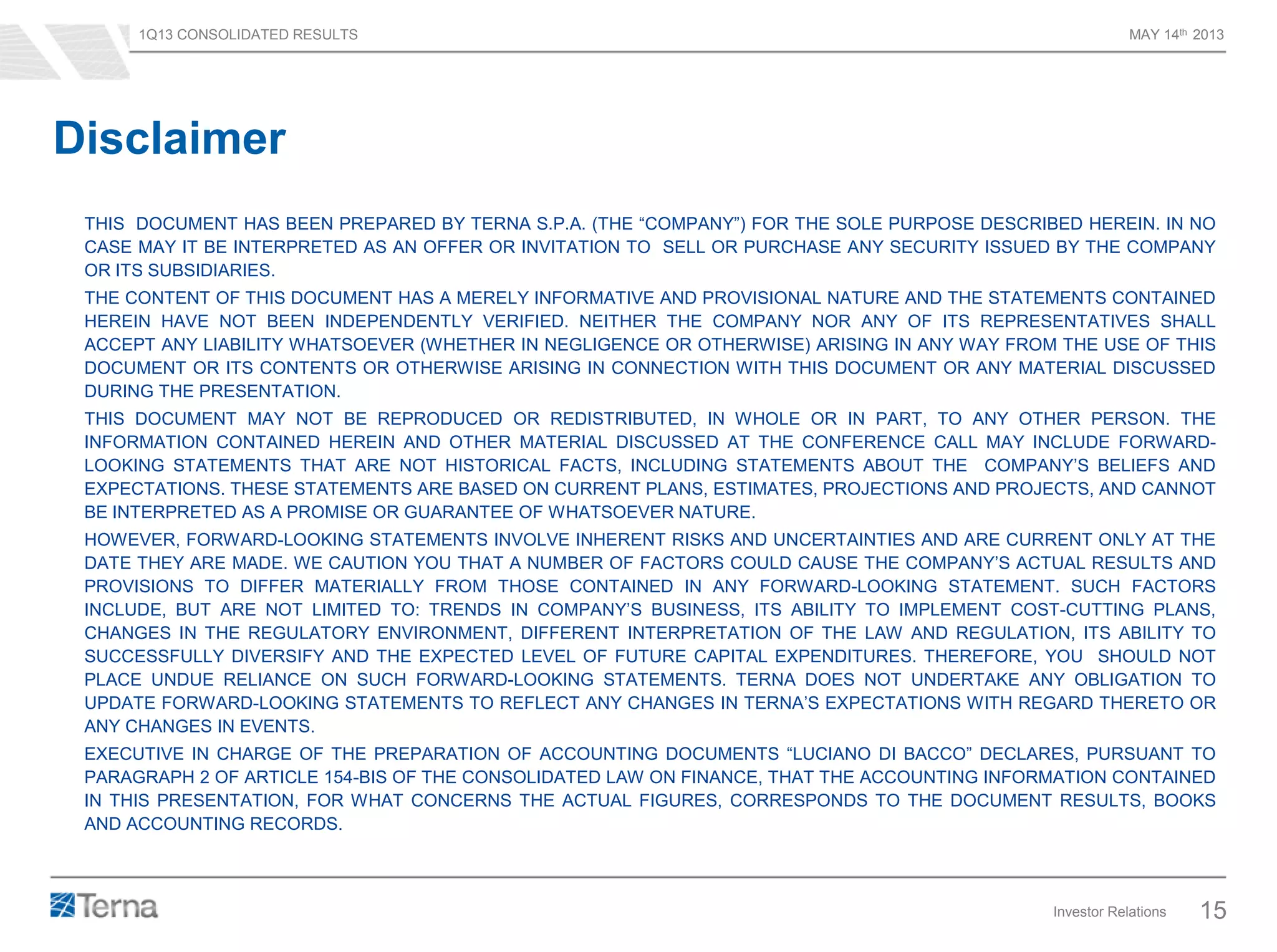 1Q13 CONSOLIDATED RESULTS MAY 14th 2013
Investor Relations 15
THIS DOCUMENT HAS BEEN PREPARED BY TERNA S.P.A. (THE “COMPANY”) FOR THE SOLE PURPOSE DESCRIBED HEREIN. IN NO
CASE MAY IT BE INTERPRETED AS AN OFFER OR INVITATION TO SELL OR PURCHASE ANY SECURITY ISSUED BY THE COMPANY
OR ITS SUBSIDIARIES.
THE CONTENT OF THIS DOCUMENT HAS A MERELY INFORMATIVE AND PROVISIONAL NATURE AND THE STATEMENTS CONTAINED
HEREIN HAVE NOT BEEN INDEPENDENTLY VERIFIED. NEITHER THE COMPANY NOR ANY OF ITS REPRESENTATIVES SHALL
ACCEPT ANY LIABILITY WHATSOEVER (WHETHER IN NEGLIGENCE OR OTHERWISE) ARISING IN ANY WAY FROM THE USE OF THIS
DOCUMENT OR ITS CONTENTS OR OTHERWISE ARISING IN CONNECTION WITH THIS DOCUMENT OR ANY MATERIAL DISCUSSED
DURING THE PRESENTATION.
THIS DOCUMENT MAY NOT BE REPRODUCED OR REDISTRIBUTED, IN WHOLE OR IN PART, TO ANY OTHER PERSON. THE
INFORMATION CONTAINED HEREIN AND OTHER MATERIAL DISCUSSED AT THE CONFERENCE CALL MAY INCLUDE FORWARD-
LOOKING STATEMENTS THAT ARE NOT HISTORICAL FACTS, INCLUDING STATEMENTS ABOUT THE COMPANY’S BELIEFS AND
EXPECTATIONS. THESE STATEMENTS ARE BASED ON CURRENT PLANS, ESTIMATES, PROJECTIONS AND PROJECTS, AND CANNOT
BE INTERPRETED AS A PROMISE OR GUARANTEE OF WHATSOEVER NATURE.
HOWEVER, FORWARD-LOOKING STATEMENTS INVOLVE INHERENT RISKS AND UNCERTAINTIES AND ARE CURRENT ONLY AT THE
DATE THEY ARE MADE. WE CAUTION YOU THAT A NUMBER OF FACTORS COULD CAUSE THE COMPANY’S ACTUAL RESULTS AND
PROVISIONS TO DIFFER MATERIALLY FROM THOSE CONTAINED IN ANY FORWARD-LOOKING STATEMENT. SUCH FACTORS
INCLUDE, BUT ARE NOT LIMITED TO: TRENDS IN COMPANY’S BUSINESS, ITS ABILITY TO IMPLEMENT COST-CUTTING PLANS,
CHANGES IN THE REGULATORY ENVIRONMENT, DIFFERENT INTERPRETATION OF THE LAW AND REGULATION, ITS ABILITY TO
SUCCESSFULLY DIVERSIFY AND THE EXPECTED LEVEL OF FUTURE CAPITAL EXPENDITURES. THEREFORE, YOU SHOULD NOT
PLACE UNDUE RELIANCE ON SUCH FORWARD-LOOKING STATEMENTS. TERNA DOES NOT UNDERTAKE ANY OBLIGATION TO
UPDATE FORWARD-LOOKING STATEMENTS TO REFLECT ANY CHANGES IN TERNA’S EXPECTATIONS WITH REGARD THERETO OR
ANY CHANGES IN EVENTS.
EXECUTIVE IN CHARGE OF THE PREPARATION OF ACCOUNTING DOCUMENTS “LUCIANO DI BACCO” DECLARES, PURSUANT TO
PARAGRAPH 2 OF ARTICLE 154-BIS OF THE CONSOLIDATED LAW ON FINANCE, THAT THE ACCOUNTING INFORMATION CONTAINED
IN THIS PRESENTATION, FOR WHAT CONCERNS THE ACTUAL FIGURES, CORRESPONDS TO THE DOCUMENT RESULTS, BOOKS
AND ACCOUNTING RECORDS.
Disclaimer
 