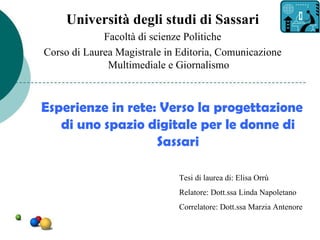 Università degli studi di Sassari
             Facoltà di scienze Politiche
Corso di Laurea Magistrale in Editoria, Comunicazione
              Multimediale e Giornalismo



Esperienze in rete: Verso la progettazione
   di uno spazio digitale per le donne di
                   Sassari

                              Tesi di laurea di: Elisa Orrù
                              Relatore: Dott.ssa Linda Napoletano
                              Correlatore: Dott.ssa Marzia Antenore
 