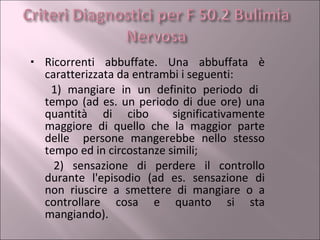 Ricorrenti abbuffate. Una abbuffata è caratterizzata da entrambi i seguenti:        1) mangiare in un definito periodo di  tempo (ad es. un periodo di due ore) una quantità di cibo    significativamente maggiore di quello che la maggior parte delle  persone mangerebbe nello stesso tempo ed in circostanze simili;        2) sensazione di perdere il controllo durante l'episodio (ad es. sensazione di non riuscire a smettere di mangiare o a controllare cosa e quanto si sta mangiando). 