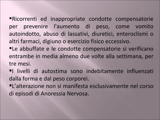 Ricorrenti ed inappropriate condotte compensatorie per prevenire l'aumento di peso, come vomito autoindotto, abuso di lassativi, diuretici, enteroclismi o altri farmaci, digiuno o esercizio fisico eccessivo. Le abbuffate e le condotte compensatorie si verificano entrambe in media almeno due volte alla settimana, per tre mesi. I livelli di autostima sono indebitamente influenzati dalla forma e dal peso corporei. L’alterazione non si manifesta esclusivamente nel corso di episodi di Anoressia Nervosa. 